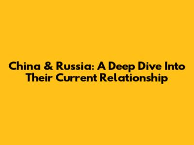 China & Russia: A Deep Dive Into Their Current Relationship
