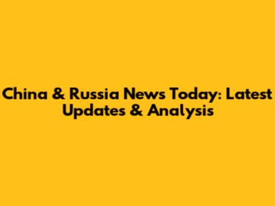 China & Russia News Today: Latest Updates & Analysis