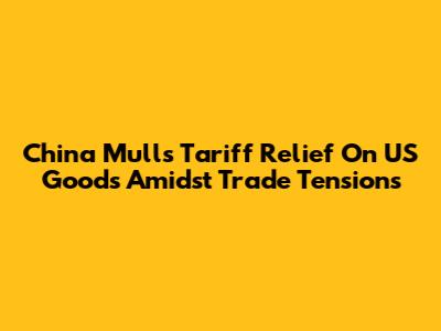 China Mulls Tariff Relief On US Goods Amidst Trade Tensions