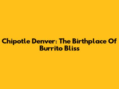 Chipotle Denver: The Birthplace Of Burrito Bliss