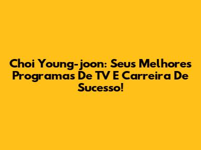 Choi Young-joon: Seus Melhores Programas De TV E Carreira De Sucesso!