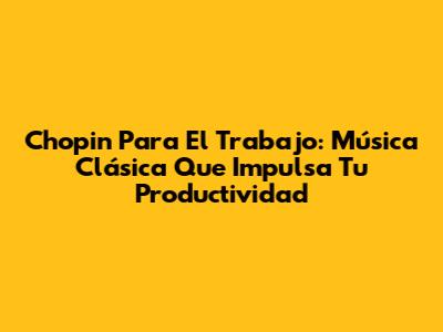 Chopin Para El Trabajo: Música Clásica Que Impulsa Tu Productividad