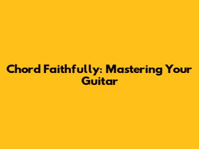 Chord Faithfully: Mastering Your Guitar