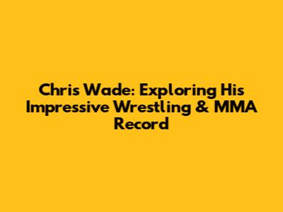 Chris Wade: Exploring His Impressive Wrestling & MMA Record