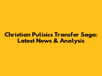 Christian Pulisic's Transfer Saga: Latest News & Analysis