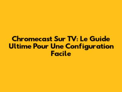 Chromecast Sur TV: Le Guide Ultime Pour Une Configuration Facile