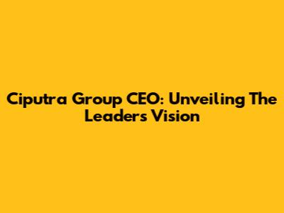 Ciputra Group CEO: Unveiling The Leader's Vision