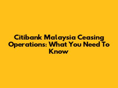 Citibank Malaysia Ceasing Operations: What You Need To Know