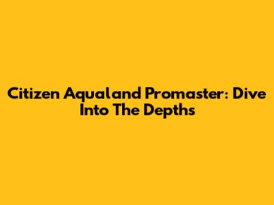 Citizen Aqualand Promaster: Dive Into The Depths