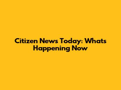 Citizen News Today: What's Happening Now