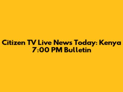 Citizen TV Live News Today: Kenya 7:00 PM Bulletin