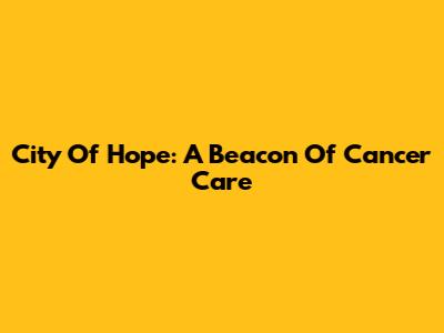 City Of Hope: A Beacon Of Cancer Care