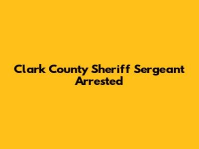 Clark County Sheriff Sergeant Arrested