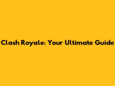 Clash Royale: Your Ultimate Guide