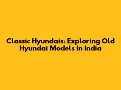 Classic Hyundais: Exploring Old Hyundai Models In India