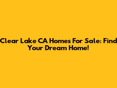 Clear Lake CA Homes For Sale: Find Your Dream Home!