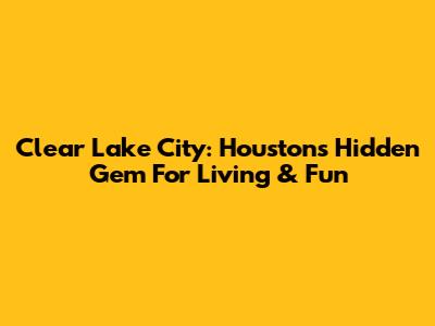 Clear Lake City: Houston's Hidden Gem For Living & Fun
