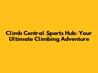 Climb Central Sports Hub: Your Ultimate Climbing Adventure