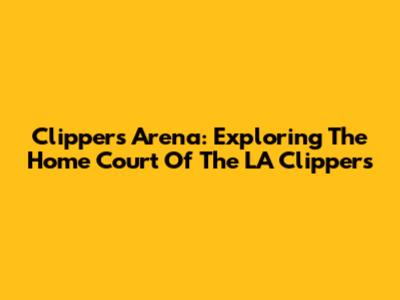Clippers Arena: Exploring The Home Court Of The LA Clippers