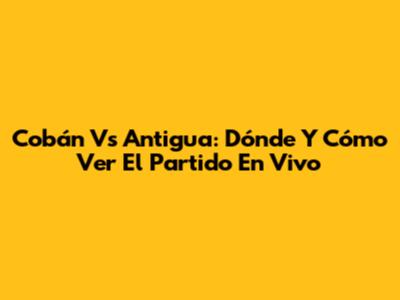 Cobán Vs Antigua: Dónde Y Cómo Ver El Partido En Vivo