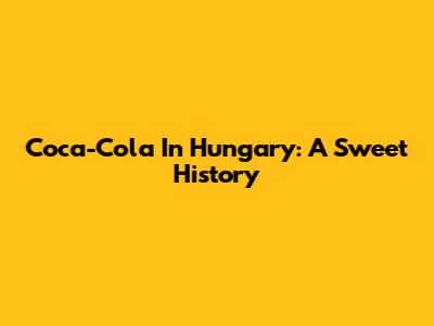 Coca-Cola In Hungary: A Sweet History