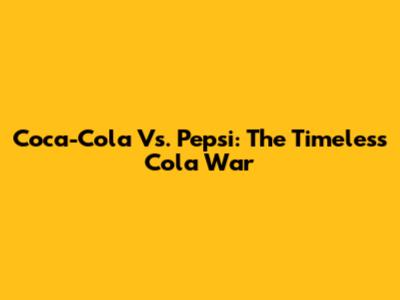 Coca-Cola Vs. Pepsi: The Timeless Cola War