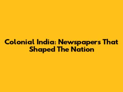 Colonial India: Newspapers That Shaped The Nation