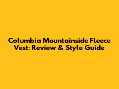 Columbia Mountainside Fleece Vest: Review & Style Guide
