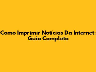 Como Imprimir Notícias Da Internet: Guia Completo