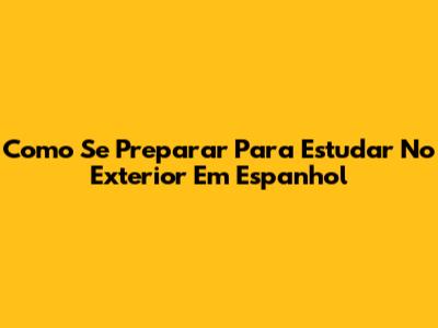 Como Se Preparar Para Estudar No Exterior Em Espanhol