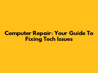 Computer Repair: Your Guide To Fixing Tech Issues