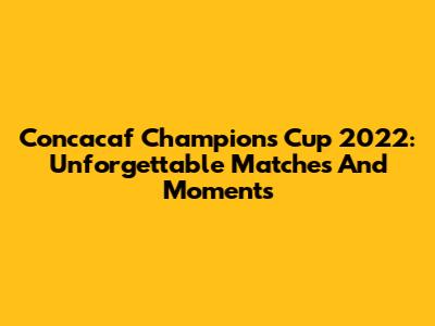 Concacaf Champions Cup 2022: Unforgettable Matches And Moments