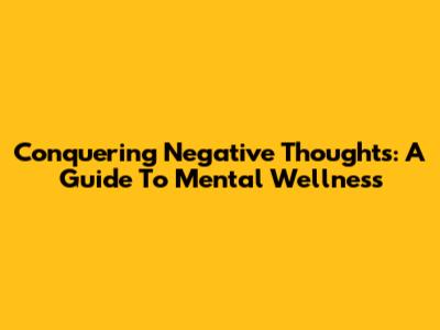 Conquering Negative Thoughts: A Guide To Mental Wellness