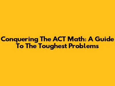 Conquering The ACT Math: A Guide To The Toughest Problems