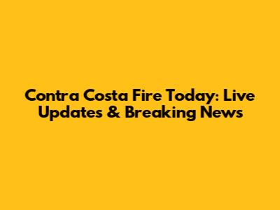 Contra Costa Fire Today: Live Updates & Breaking News