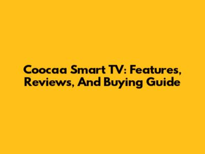 Coocaa Smart TV: Features, Reviews, And Buying Guide