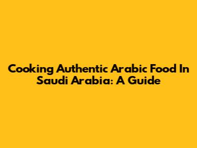 Cooking Authentic Arabic Food In Saudi Arabia: A Guide