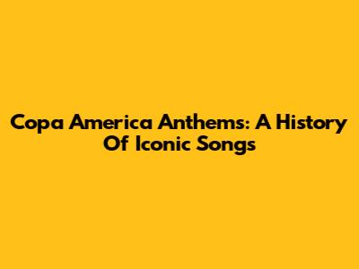 Copa America Anthems: A History Of Iconic Songs