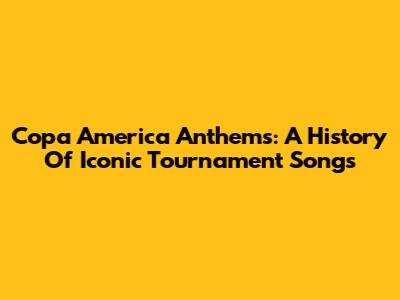 Copa America Anthems: A History Of Iconic Tournament Songs