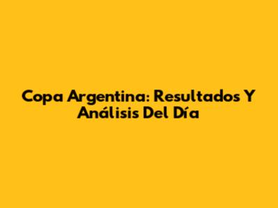 Copa Argentina: Resultados Y Análisis Del Día