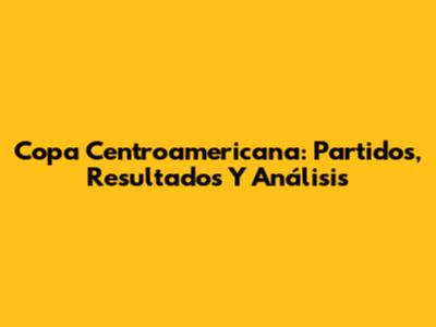 Copa Centroamericana: Partidos, Resultados Y Análisis