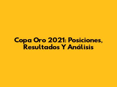 Copa Oro 2021: Posiciones, Resultados Y Análisis