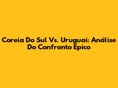 Coreia Do Sul Vs. Uruguai: Análise Do Confronto Épico