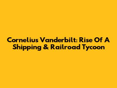 Cornelius Vanderbilt: Rise Of A Shipping & Railroad Tycoon