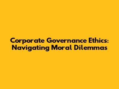 Corporate Governance Ethics: Navigating Moral Dilemmas