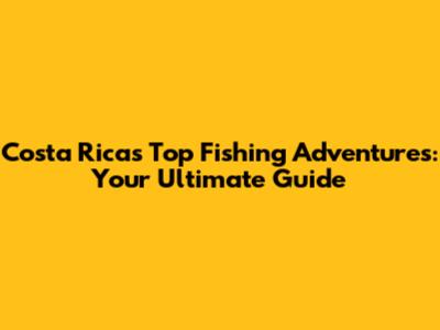 Costa Rica's Top Fishing Adventures: Your Ultimate Guide