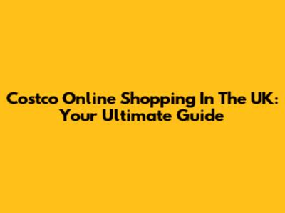 Costco Online Shopping In The UK: Your Ultimate Guide