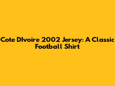 Cote D'Ivoire 2002 Jersey: A Classic Football Shirt