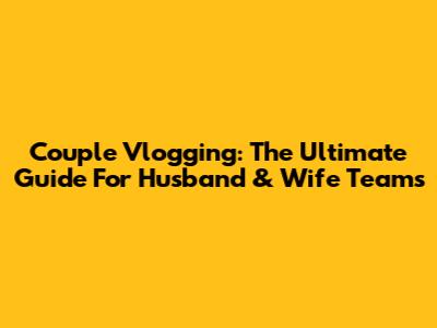 Couple Vlogging: The Ultimate Guide For Husband & Wife Teams