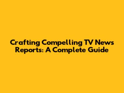 Crafting Compelling TV News Reports: A Complete Guide